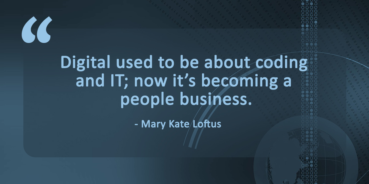 Best quotes on digital transformation: Digital used to be about coding and IT; now it’s becoming a people business, said Mary Kate Loftus, the head of multichannel for retail banking and wealth management at HSBC's U.S. unit.