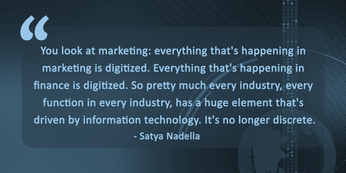 Best quotes on digital transformation: You look at marketing: everything that's happening in marketing is digitized. Everything that's happening in finance is digitized. So pretty much every industry, every function in every industry, has a huge element that's driven by information technology. It's no longer discrete, said Satya Nadella, CEO of Microsoft Corporation.